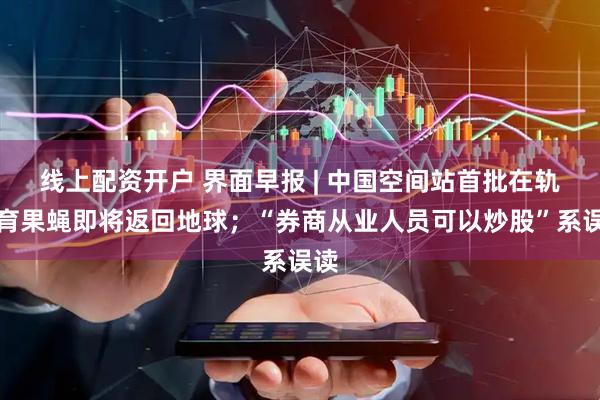 线上配资开户 界面早报 | 中国空间站首批在轨繁育果蝇即将返回地球；“券商从业人员可以炒股”系误读