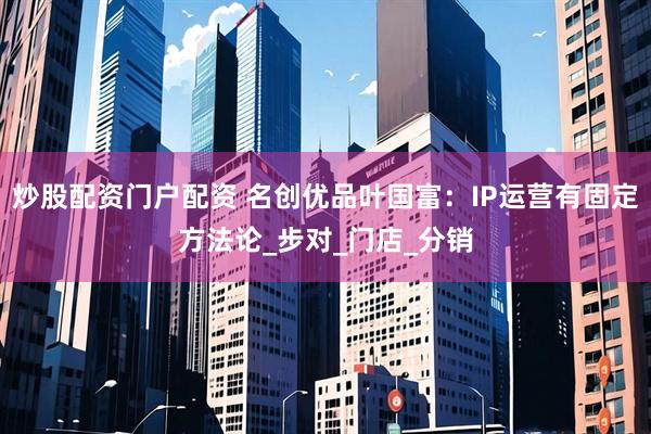 炒股配资门户配资 名创优品叶国富：IP运营有固定方法论_步对_门店_分销