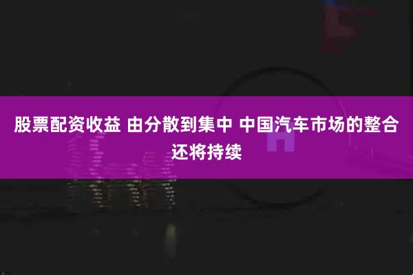股票配资收益 由分散到集中 中国汽车市场的整合还将持续
