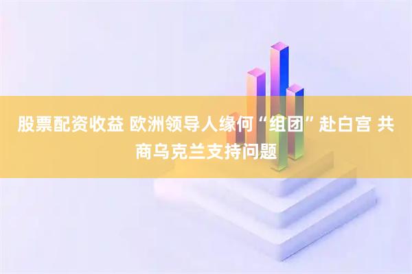 股票配资收益 欧洲领导人缘何“组团”赴白宫 共商乌克兰支持问题
