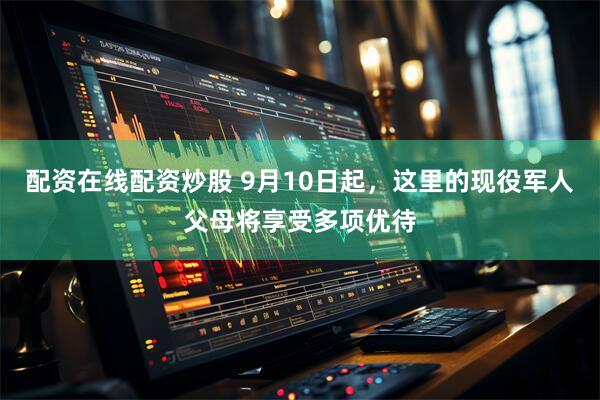 配资在线配资炒股 9月10日起，这里的现役军人父母将享受多项优待