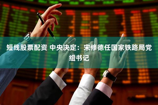 短线股票配资 中央决定：宋修德任国家铁路局党组书记