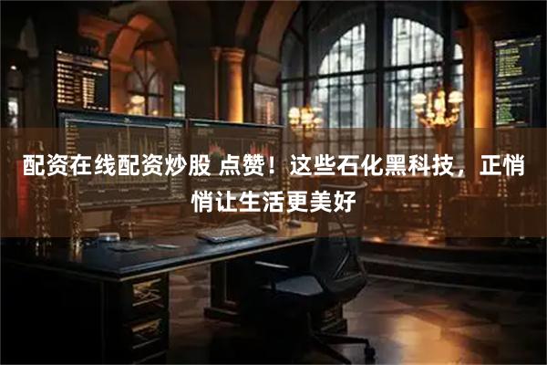 配资在线配资炒股 点赞！这些石化黑科技，正悄悄让生活更美好