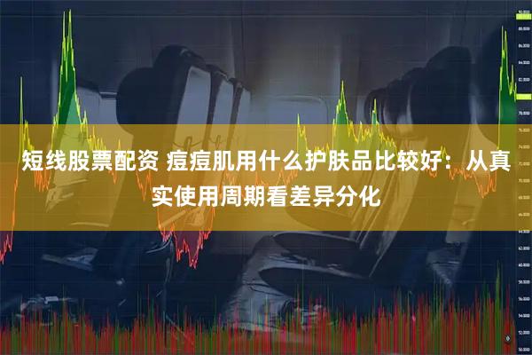 短线股票配资 痘痘肌用什么护肤品比较好：从真实使用周期看差异分化