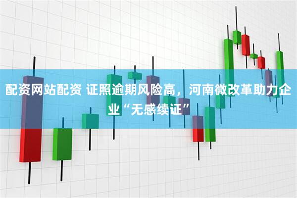 配资网站配资 证照逾期风险高，河南微改革助力企业“无感续证”