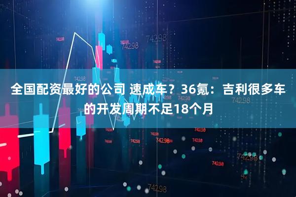 全国配资最好的公司 速成车？36氪：吉利很多车的开发周期不足18个月