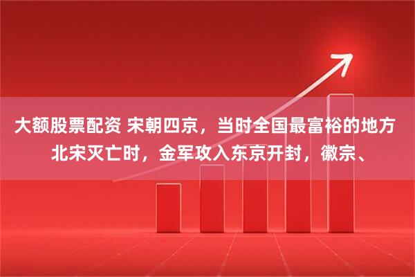 大额股票配资 宋朝四京，当时全国最富裕的地方 北宋灭亡时，金军攻入东京开封，徽宗、